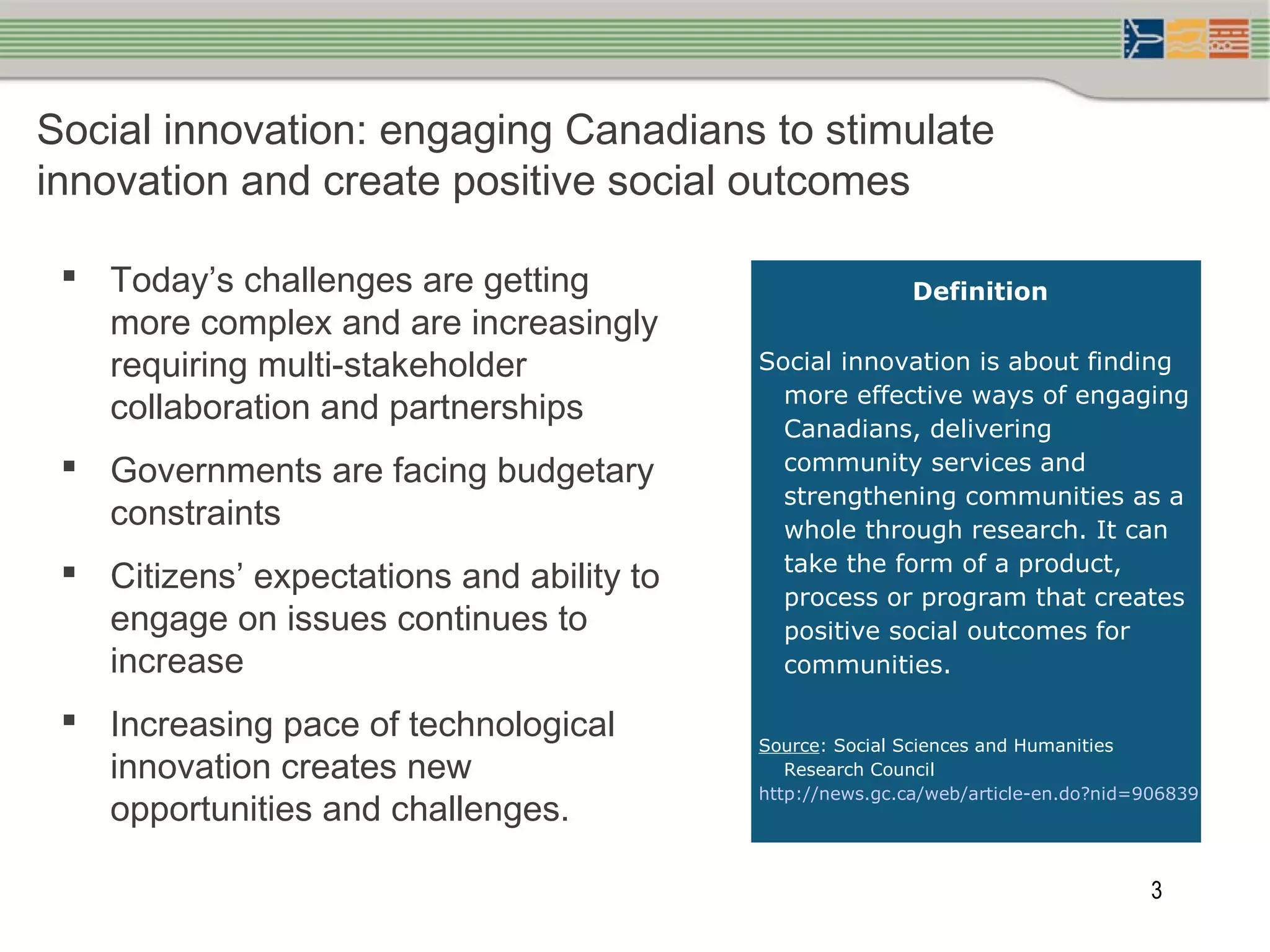 3
Social innovation: engaging Canadians to stimulate
innovation and create positive social outcomes
 Today’s challenges are getting
more complex and are increasingly
requiring multi-stakeholder
collaboration and partnerships
 Governments are facing budgetary
constraints
 Citizens’ expectations and ability to
engage on issues continues to
increase
 Increasing pace of technological
innovation creates new
opportunities and challenges.
 
Definition
Social innovation is about finding
more effective ways of engaging
Canadians, delivering
community services and
strengthening communities as a
whole through research. It can
take the form of a product,
process or program that creates
positive social outcomes for
communities.
Source: Social Sciences and Humanities
Research Council
http://news.gc.ca/web/article-en.do?nid=906839
 