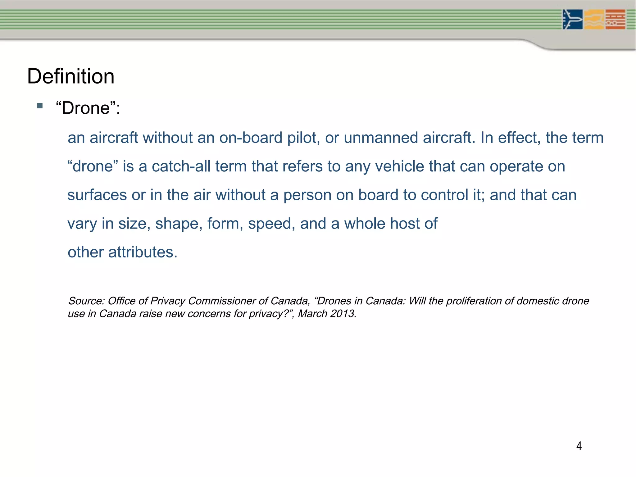 4
Definition
 “Drone”:
an aircraft without an on-board pilot, or unmanned aircraft. In effect, the term
“drone” is a catch-all term that refers to any vehicle that can operate on
surfaces or in the air without a person on board to control it; and that can
vary in size, shape, form, speed, and a whole host of
other attributes.
Source: Office of Privacy Commissioner of Canada, “Drones in Canada: Will the proliferation of domestic drone
use in Canada raise new concerns for privacy?”, March 2013.
 