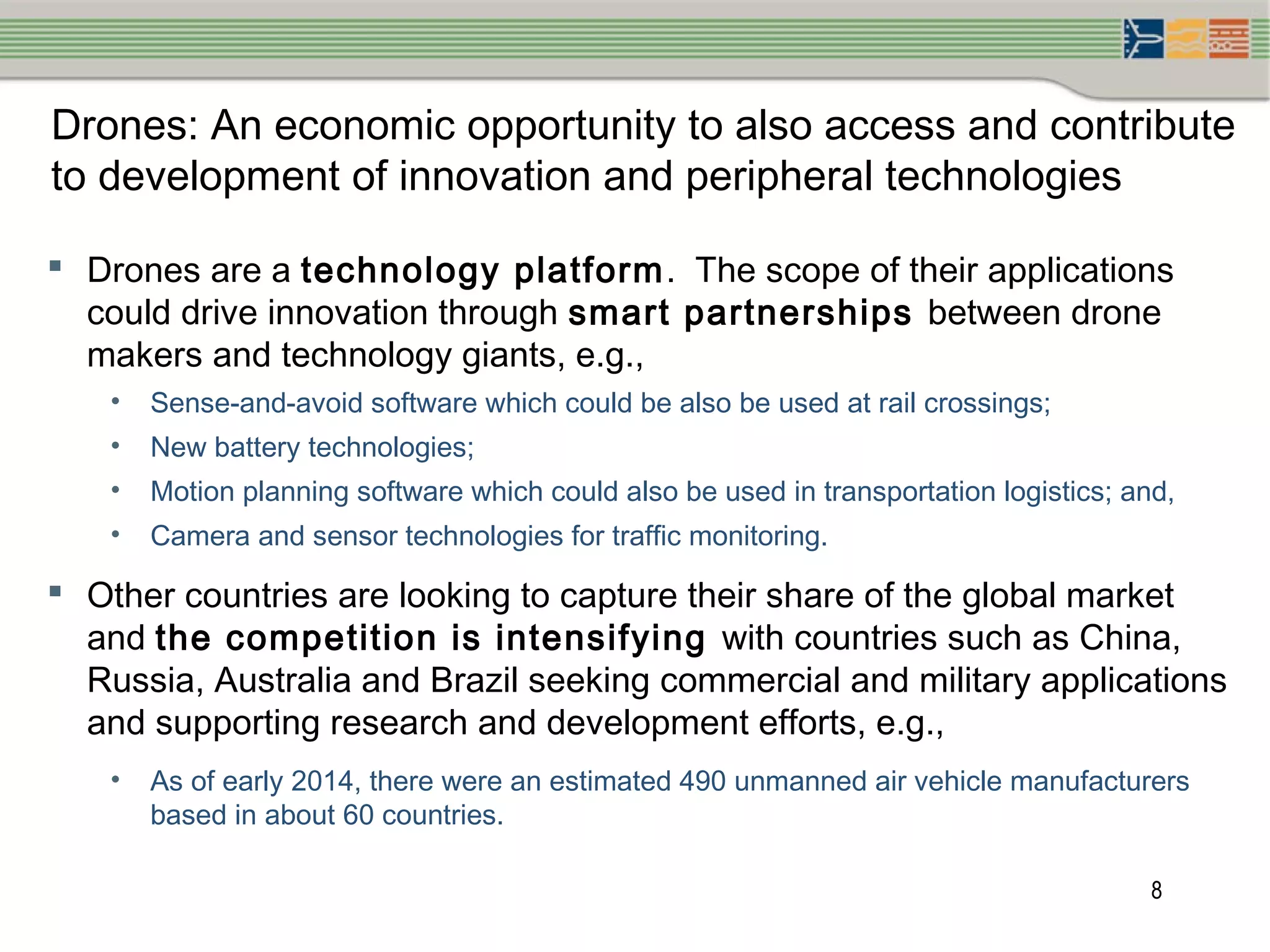 8
Drones: An economic opportunity to also access and contribute
to development of innovation and peripheral technologies
 Drones are a technology platform. The scope of their applications
could drive innovation through smart partnerships between drone
makers and technology giants, e.g.,
• Sense-and-avoid software which could be also be used at rail crossings;
• New battery technologies;
• Motion planning software which could also be used in transportation logistics; and,
• Camera and sensor technologies for traffic monitoring.
 Other countries are looking to capture their share of the global market
and the competition is intensifying with countries such as China,
Russia, Australia and Brazil seeking commercial and military applications
and supporting research and development efforts, e.g.,
• As of early 2014, there were an estimated 490 unmanned air vehicle manufacturers
based in about 60 countries.
 