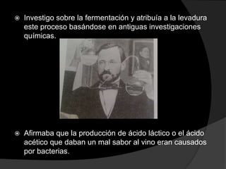 

Investigo sobre la fermentación y atribuía a la levadura
este proceso basándose en antiguas investigaciones
químicas.



Afirmaba que la producción de ácido láctico o el ácido
acético que daban un mal sabor al vino eran causados
por bacterias.

 