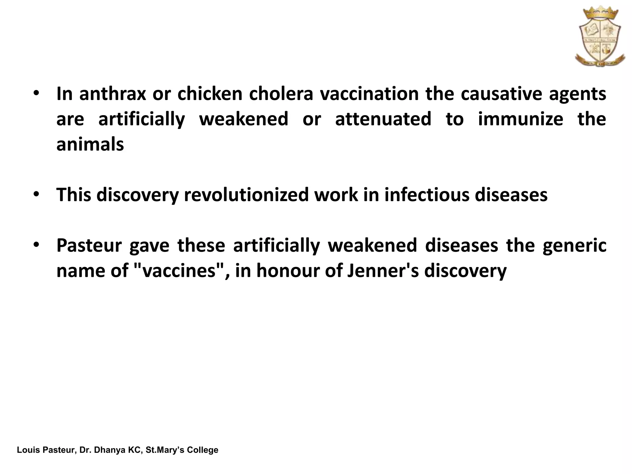 Louis Pasteur, Dr. Dhanya KC, St.Mary’s College
• In anthrax or chicken cholera vaccination the causative agents
are artificially weakened or attenuated to immunize the
animals
• This discovery revolutionized work in infectious diseases
• Pasteur gave these artificially weakened diseases the generic
name of "vaccines", in honour of Jenner's discovery
 