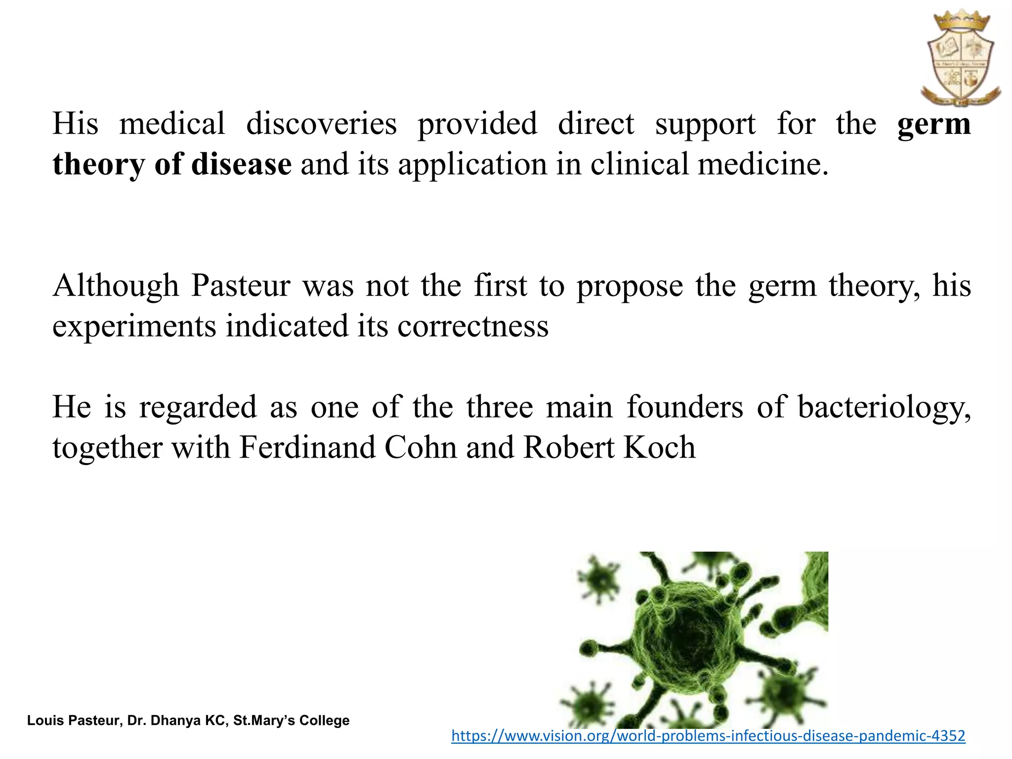 Louis Pasteur, Dr. Dhanya KC, St.Mary’s College
His medical discoveries provided direct support for the germ
theory of disease and its application in clinical medicine.
Although Pasteur was not the first to propose the germ theory, his
experiments indicated its correctness
He is regarded as one of the three main founders of bacteriology,
together with Ferdinand Cohn and Robert Koch
https://www.vision.org/world-problems-infectious-disease-pandemic-4352
 