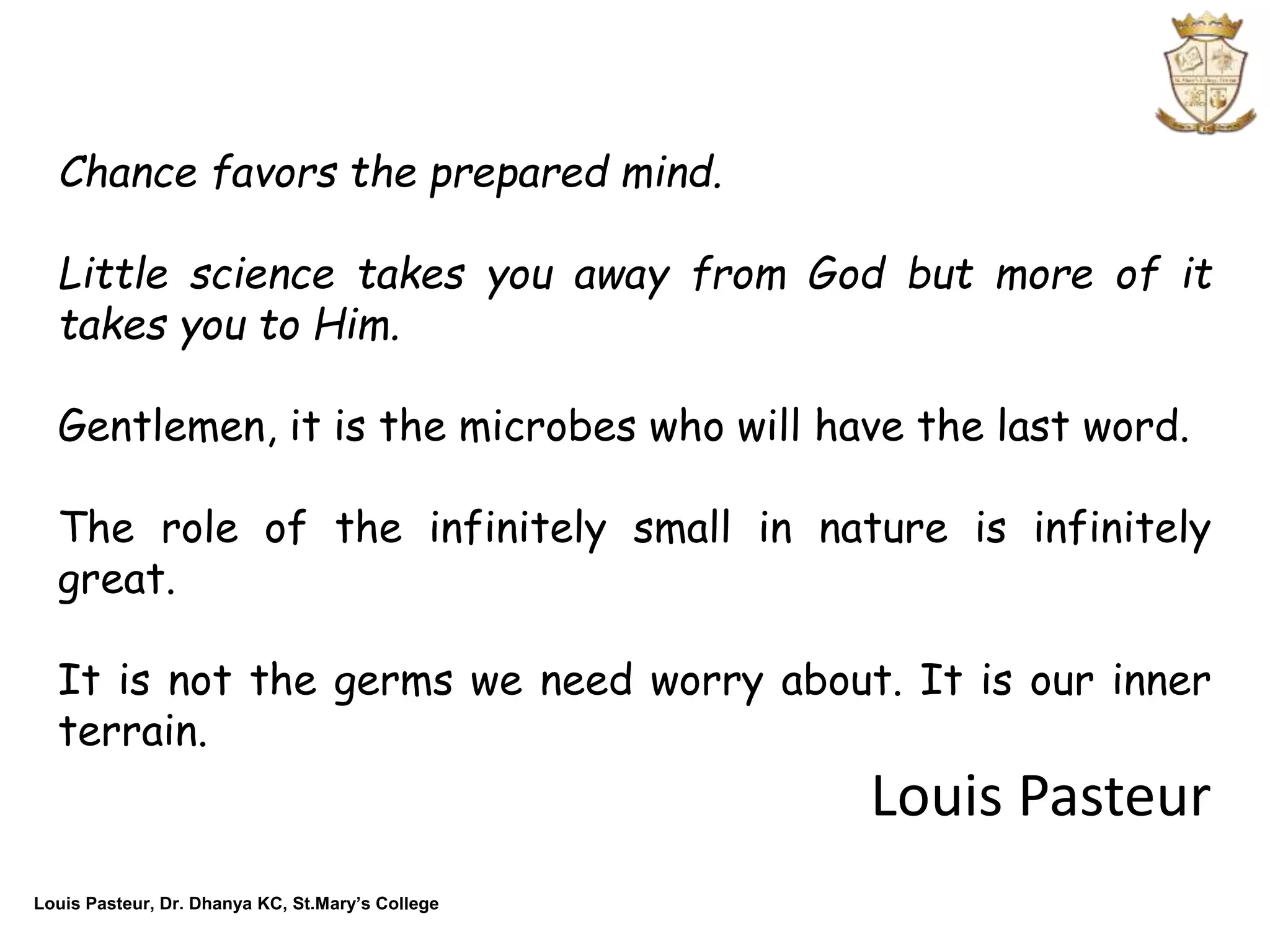 Louis Pasteur, Dr. Dhanya KC, St.Mary’s College
Chance favors the prepared mind.
Little science takes you away from God but more of it
takes you to Him.
Gentlemen, it is the microbes who will have the last word.
The role of the infinitely small in nature is infinitely
great.
It is not the germs we need worry about. It is our inner
terrain.
Louis Pasteur
 