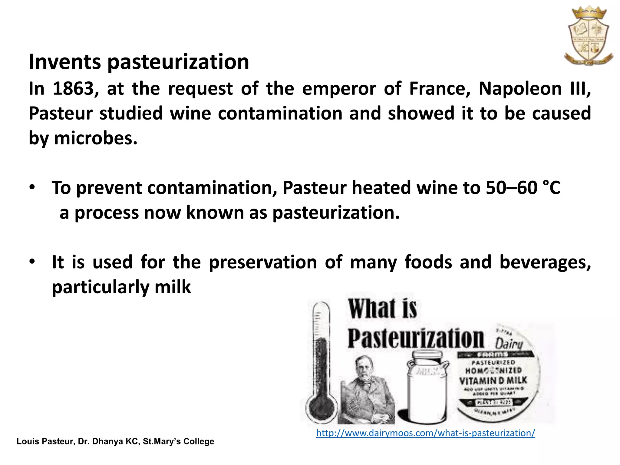 Louis Pasteur, Dr. Dhanya KC, St.Mary’s College
Invents pasteurization
In 1863, at the request of the emperor of France, Napoleon III,
Pasteur studied wine contamination and showed it to be caused
by microbes.
• To prevent contamination, Pasteur heated wine to 50–60 °C
a process now known as pasteurization.
• It is used for the preservation of many foods and beverages,
particularly milk
http://www.dairymoos.com/what-is-pasteurization/
 