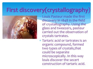 First discovery(crystallography)
 Louis Pasteur made the first
discovery in 1848 in the field
of crystallography. Using the
glass and tweezers, pasteur
carried out the observation of
crystals tartrates.
 Tartaric acid or tartrates is an
organic compound, formed
two types of crystals,that
could be separate
microscopically. In this way
louis discover the secert
construction of tartaric acid.
 