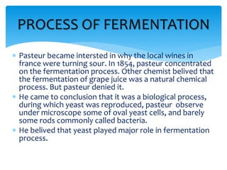 PROCESS OF FERMENTATION
 Pasteur became intersted in why the local wines in
france were turning sour. In 1854, pasteur concentrated
on the fermentation process. Other chemist belived that
the fermentation of grape juice was a natural chemical
process. But pasteur denied it.
 He came to conclusion that it was a biological process,
during which yeast was reproduced, pasteur observe
under microscope some of oval yeast cells, and barely
some rods commonly called bacteria.
 He belived that yeast played major role in fermentation
process.
 