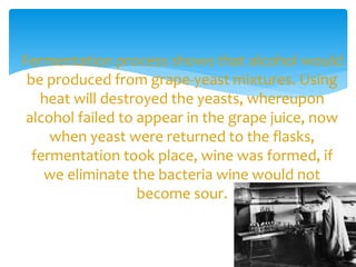Fermentation process shows that alcohol would
be produced from grape-yeast mixtures. Using
heat will destroyed the yeasts, whereupon
alcohol failed to appear in the grape juice, now
when yeast were returned to the flasks,
fermentation took place, wine was formed, if
we eliminate the bacteria wine would not
become sour.
 
