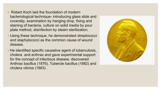 ◦ Robert Koch laid the foundation of modern
bacteriological technique- introducing glass slide and
coverslip, examination by hanging drop, fixing and
staining of bacteria, culture on solid media by pour
plate method, disinfection by steam sterilization.
◦ Using these technique, he demonstrated streptococci
and staphylococci as the common cause of wound
disease.
◦ He identified specific causative agent of tuberculosis,
cholera and anthrax and gave experimental support
for the concept of infectious disease. discovered
Anthrax bacillus (1876), Tubercle bacillus (1882) and
cholera vibrios (1883) .
 