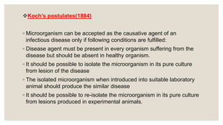 Koch’s postulates(1884)
◦ Microorganism can be accepted as the causative agent of an
infectious disease only if following conditions are fulfilled:
◦ Disease agent must be present in every organism suffering from the
disease but should be absent in healthy organism.
◦ It should be possible to isolate the microorganism in its pure culture
from lesion of the disease
◦ The isolated microorganism when introduced into suitable laboratory
animal should produce the similar disease
◦ It should be possible to re-isolate the microorganism in its pure culture
from lesions produced in experimental animals.
 