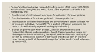 ◦ Pasteur's brilliant and active research for a long period of 30 years (1860-1890)
was acclaimed throughout the world. Some of his important contributions in
microbiology are:
1. Development of methods and techniques for cultivation of microorganisms.
2. Conclusive evidence for microorganisms in disease production.
3. Introduction of sterilization techniques and development of steam sterilizer, hot-
air oven and autoclave. Tyndall (1877), a student of Pasteur, introduced the
method of sterilization by repeated heating (tyndallization).
4. Studies on pebrine (silk worm disease), anthrax, chicken cholera and
hydrophobia. During studies on rabies, though Pasteur could not isolate any
microorganism from man and dog, he reproduced the disease in healthy dogs
in 1881 by intracerebral injection of saliva and brain tissue from an infective
case. He suggested that the causative agent of rabies was too small to be seen
by microscope.
 