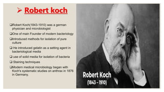  Robert koch
Robert Koch(1843-1910) was a german
physician and microbiologist
One of main Founder of modern bacteriology
Introduced methods for isolation of pure
culture
 He introduced gelatin as a setting agent in
bacteriological media
 use of solid media for isolation of bacteria
 Staining techniques
Modern medical microbiology began with
Koch's systematic studies on anthrax in 1876
in Germany.
 
