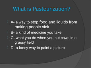 What is Pasteurization?

   A- a way to stop food and liquids from
      making people sick
 B- a kind of medicine you take
 C- what you do when you put cows in a
    grassy field
 D- a fancy way to paint a picture
 