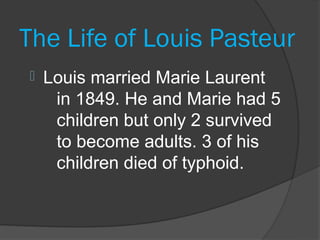 The Life of Louis Pasteur
   Louis married Marie Laurent
     in 1849. He and Marie had 5
     children but only 2 survived
     to become adults. 3 of his
     children died of typhoid.
 