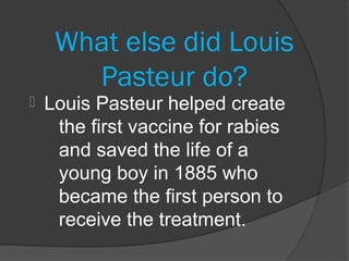 What else did Louis
       Pasteur do?
   Louis Pasteur helped create
     the first vaccine for rabies
     and saved the life of a
     young boy in 1885 who
     became the first person to
     receive the treatment.
 