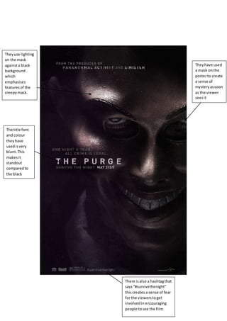 They have used 
a mask on the 
poster to create 
a sense of 
mystery as soon 
as the viewer 
sees it 
They use lighting 
on the mask 
against a black 
background 
which 
emphasises 
features of the 
creepy mask. 
The title font 
and colour 
they have 
used is very 
blunt. This 
makes it 
standout 
compared to 
the black 
background. 
There is also a hashtag that 
says “#survivethenight” 
this creates a sense of fear 
for the viewers to get 
involved in encouraging 
people to see the film. 
