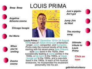 LOUIS PRIMA Louis Prima  ( 7 December   1910 –  24 August   1978 ) was an  Italian-American  entertainer, singer,  actor , songwriter, and  trumpeter . Prima rode the musical trends of his time, starting with his seven-piece  New Orleans  style  jazz  band in the 1920s, then successively leading a  swing  combo in the 1930s, a  big band  in the 1940s, a  Vegas   lounge act  in the 1950s, and a pop-rock band in the 1960s. In each of his musical endeavors, he incorporated his exuberant personality into his act.   Beep  Beep Angelina &Zooma zooma Chicago boogie Hei Maria Just a gigolo-Ain’t got When you’re smiling Zooma zooma Jump Jive An’Wail The monkey song Ultimate tribute to Louis Prima gabrielvoiculescu Click on icon 