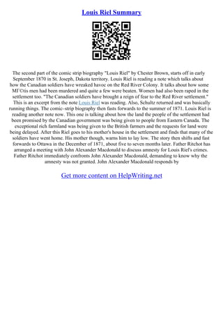 Louis Riel Summary
The second part of the comic strip biography "Louis Riel" by Chester Brown, starts off in early
September 1870 in St. Joseph, Dakota territory. Louis Riel is reading a note which talks about
how the Canadian soldiers have wreaked havoc on the Red River Colony. It talks about how some
MГ©tis men had been murdered and quite a few were beaten. Women had also been raped in the
settlement too. "The Canadian soldiers have brought a reign of fear to the Red River settlement."
This is an excerpt from the note Louis Riel was reading. Also, Schultz returned and was basically
running things. The comic–strip biography then fasts forwards to the summer of 1871. Louis Riel is
reading another note now. This one is talking about how the land the people of the settlement had
been promised by the Canadian government was being given to people from Eastern Canada. The
exceptional rich farmland was being given to the British farmers and the requests for land were
being delayed. After this Riel goes to his mother's house in the settlement and finds that many of the
soldiers have went home. His mother though, warns him to lay low. The story then shifts and fast
forwards to Ottawa in the December of 1871, about five to seven months later. Father Ritchot has
arranged a meeting with John Alexander Macdonald to discuss amnesty for Louis Riel's crimes.
Father Ritchot immediately confronts John Alexander Macdonald, demanding to know why the
amnesty was not granted. John Alexander Macdonald responds by
Get more content on HelpWriting.net
 