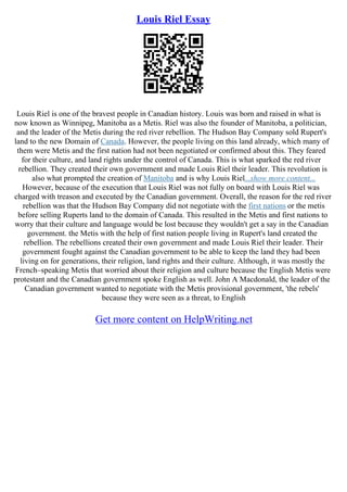 Louis Riel Essay
Louis Riel is one of the bravest people in Canadian history. Louis was born and raised in what is
now known as Winnipeg, Manitoba as a Metis. Riel was also the founder of Manitoba, a politician,
and the leader of the Metis during the red river rebellion. The Hudson Bay Company sold Rupert's
land to the new Domain of Canada. However, the people living on this land already, which many of
them were Metis and the first nation had not been negotiated or confirmed about this. They feared
for their culture, and land rights under the control of Canada. This is what sparked the red river
rebellion. They created their own government and made Louis Riel their leader. This revolution is
also what prompted the creation of Manitoba and is why Louis Riel...show more content...
However, because of the execution that Louis Riel was not fully on board with Louis Riel was
charged with treason and executed by the Canadian government. Overall, the reason for the red river
rebellion was that the Hudson Bay Company did not negotiate with the first nations or the metis
before selling Ruperts land to the domain of Canada. This resulted in the Metis and first nations to
worry that their culture and language would be lost because they wouldn't get a say in the Canadian
government. the Metis with the help of first nation people living in Rupert's land created the
rebellion. The rebellions created their own government and made Louis Riel their leader. Their
government fought against the Canadian government to be able to keep the land they had been
living on for generations, their religion, land rights and their culture. Although, it was mostly the
French–speaking Metis that worried about their religion and culture because the English Metis were
protestant and the Canadian government spoke English as well. John A Macdonald, the leader of the
Canadian government wanted to negotiate with the Metis provisional government, 'the rebels'
because they were seen as a threat, to English
Get more content on HelpWriting.net
 