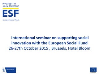 Europees Sociaal Fonds
International seminar on supporting social
innovation with the European Social Fund
26-27th October 2015 , Brussels, Hotel Bloom
 
