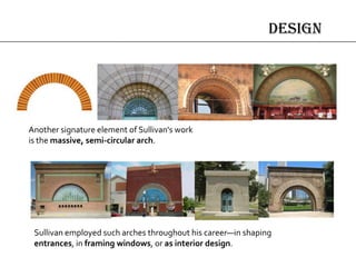 design
Another signature element of Sullivan's work
is the massive, semi-circular arch.
Sullivan employed such arches throughout his career—in shaping
entrances, in framing windows, or as interior design.
 