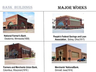 Major worksBank buildings
National Farmer's Bank ,
Owatonna, Minnesota(1908)
People's Federal Savings and Loan
Association, Sidney, Ohio(1917)
Farmers and Merchants Union Bank,
Columbus, Wisconsin(1919 )
Merchants' NationalBank,
Grinnell, Iowa(1914)
 