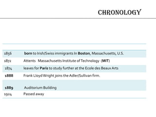chronology
1856 born to Irish/Swiss immigrants In Boston, Massachusetts, U.S.
1872 Attents Massachusetts Institute ofTechnology (MIT)
1874 leaves for Paris to study further at the Ecole des Beaux Arts
1888 Frank LloydWright joins the Adler/Sullivan firm.
1889 Auditorium Building
1924 Passed away
 