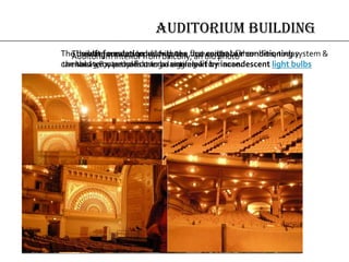 AUDITORIUM BUILDING
The raft foundation distributes the weight of the
massive outer walls over a large area
The theatre, created to hold up to 4,200 audience members, today
can hold 3,877 people during a single performance.
The building was equipped with the first central air conditioning system &
the theater was the first to be entirely lit by incandescent light bulbs
Auditorium interior from balcony, an old photo
 