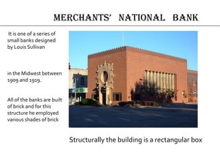 Structurally the building is a rectangular box
It is one of a series of
small banks designed
by Louis Sullivan
in the Midwest between
1909 and 1919.
All of the banks are built
of brick and for this
structure he employed
various shades of brick
merchAnts’ nAtionAl bAnk
 