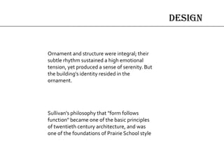 design
Sullivan's philosophy that "form follows
function" became one of the basic principles
of twentieth century architecture, and was
one of the foundations of Prairie School style
Ornament and structure were integral; their
subtle rhythm sustained a high emotional
tension, yet produced a sense of serenity. But
the building's identity resided in the
ornament.
 