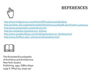references
The Illustrated Encyclopedia
of Architects and Architecture.
NewYork: Quatro
Publishing, 1991. ISBN 0-8230-
2539-X. NA40.I45. p149-150.
http://www.hodgsonruss.com/Home/Offices/GuarantyBuilding
http://exhibits.slpl.org/steedman/data/Steedman240089386.asp?thread=240091124
http://www.prairiestyles.com/lsullivan.htm
http://en.wikipedia.org/wiki/Louis_Sullivan
http://www.greatbuildings.com/buildings/Auditorium_Building.html
http://www.bluffton.edu/~sullivanm/sidney/sidney.html
 