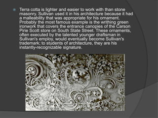 Terra cotta is lighter and easier to work with than stone masonry. Sullivan used it in his architecture because it had a malleability that was appropriate for his ornament. Probably the most famous example is the writhing green ironwork that covers the entrance canopies of the Carson Pirie Scott store on South State Street. These ornaments, often executed by the talented younger draftsman in Sullivan's employ, would eventually become Sullivan's trademark; to students of architecture, they are his instantly-recognizable signature.  