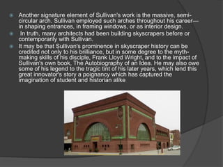 Another signature element of Sullivan's work is the massive, semi- circular arch. Sullivan employed such arches throughout his career— in shaping entrances, in framing windows, or as interior design. 
 In truth, many architects had been building skyscrapers before or contemporarily with Sullivan. 
It may be that Sullivan's prominence in skyscraper history can be credited not only to his brilliance, but in some degree to the myth- making skills of his disciple, Frank Lloyd Wright, and to the impact of Sullivan's own book, The Autobiography of an Idea. He may also owe some of his legend to the tragic tint of his later years, which lend this great innovator's story a poignancy which has captured the imagination of student and historian alike  