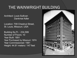 THE WAINWRIGHT BUILDING 
Architect: Louis Sullivan Dankmar Adler Location: 709 Chestnut Street, St. Louis, Missouri, USA Building Sq Ft. : 234,599 Number of Floors: 10 Year Built: 1891 Year Purchased by Missouri: 1974 Year Commissioned: 1981 Height: 44.81 meters / 147 feet  