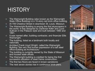HISTORY 
The Wainwright Building (also known as the Wainwright State Office Building) is a 10-story red brick office building. 
At 709 Chestnut Street in downtown St. Louis, Missouri. 
The Wainwright Building is among the first skyscrapers in the world. It was designed by Dankmar Adler and Louis Sullivan in the Palazzo style and built between 1890 and 1891. 
It was named after, building contractor, and financier Ellis Wainwright. 
The building, listed as a landmark both locally and nationally 
Architect Frank Lloyd Wright called the Wainwright Building "the very first human expression of a tall steel office-building as Architecture." 
The building is currently owned by the State of Missouri and houses state offices 
The Wainwright building is credited for being the first successful utilization of steel frame construction. 
The first two floors are faced in brown sandstone. 
The next seven stories rise in continuous brick piers.  
