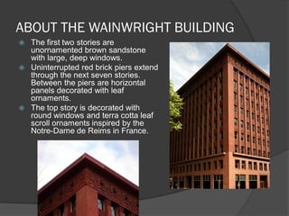 ABOUT THE WAINWRIGHT BUILDING 
The first two stories are unornamented brown sandstone with large, deep windows. 
Uninterrupted red brick piers extend through the next seven stories. Between the piers are horizontal panels decorated with leaf ornaments. 
The top story is decorated with round windows and terra cotta leaf scroll ornaments inspired by the Notre-Dame de Reims in France.  