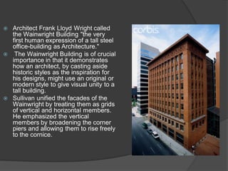 Architect Frank Lloyd Wright called the Wainwright Building "the very first human expression of a tall steel office-building as Architecture." 
 The Wainwright Building is of crucial importance in that it demonstrates how an architect, by casting aside historic styles as the inspiration for his designs, might use an original or modern style to give visual unity to a tall building. 
Sullivan unified the facades of the Wainwright by treating them as grids of vertical and horizontal members. He emphasized the vertical members by broadening the corner piers and allowing them to rise freely to the cornice.  