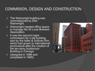 COMMISION, DESIGN AND CONSTRUCTION 
The Wainwright building was commissioned by Ellis Wainwright. 
Wainwright needed office space to manage the St Louis Brewers Association. 
It was the second major commission for a tall building won by the Adler & Sullivan firm, which had grown to international prominence after the creation of the ten-story Auditorium Building in Chicago 
(designed in 1886 and completed in 1889).  