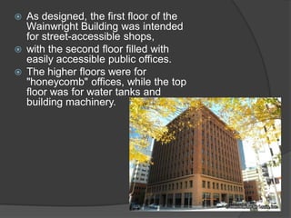As designed, the first floor of the Wainwright Building was intended for street-accessible shops, 
with the second floor filled with easily accessible public offices. 
The higher floors were for "honeycomb" offices, while the top floor was for water tanks and building machinery.  