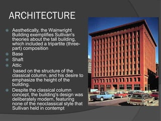 ARCHITECTURE 
Aesthetically, the Wainwright Building exemplifies Sullivan's theories about the tall building, which included a tripartite (three- part) composition 
Base 
Shaft 
Attic 
based on the structure of the classical column, and his desire to emphasize the height of the building. 
Despite the classical column concept, the building's design was deliberately modern, featuring none of the neoclassical style that Sullivan held in contempt  