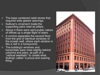 The base contained retail stores that required wide glazed openings; 
Sullivan's ornament made the supporting piers read as pillars. 
Above it there were semi-public nature of offices up a single flight of stairs. 
A cornice separates the second floor from the grid of identical windows of the screen wall, where each window is like a cell in a honeycomb. 
The building's windows and horizontals were inset slightly behind columns and piers, as part of a “vertical aesthetic” to create what Sullivan called “a proud and soaring thing.”  