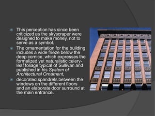 This perception has since been criticized as the skyscraper were designed to make money, not to serve as a symbol. 
The ornamentation for the building includes a wide frieze below the deep cornice, which expresses the formalized yet naturalistic celery- leaf foliage typical of Sullivan and published in his System of Architectural Ornament, 
decorated spandrels between the windows on the different floors and an elaborate door surround at the main entrance.  