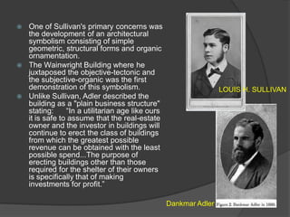 One of Sullivan's primary concerns was the development of an architectural symbolism consisting of simple geometric, structural forms and organic ornamentation. 
The Wainwright Building where he juxtaposed the objective-tectonic and the subjective-organic was the first demonstration of this symbolism. 
Unlike Sullivan, Adler described the building as a "plain business structure" stating: “In a utilitarian age like ours it is safe to assume that the real-estate owner and the investor in buildings will continue to erect the class of buildings from which the greatest possible revenue can be obtained with the least possible spend...The purpose of erecting buildings other than those required for the shelter of their owners is specifically that of making investments for profit.” 
LOUIS H. SULLIVAN 
Dankmar Adler  