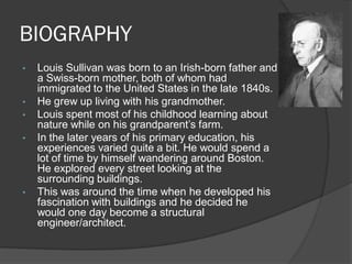 BIOGRAPHY 
•Louis Sullivan was born to an Irish-born father and a Swiss-born mother, both of whom had immigrated to the United States in the late 1840s. 
•He grew up living with his grandmother. 
•Louis spent most of his childhood learning about nature while on his grandparent’s farm. 
•In the later years of his primary education, his experiences varied quite a bit. He would spend a lot of time by himself wandering around Boston. He explored every street looking at the surrounding buildings. 
•This was around the time when he developed his fascination with buildings and he decided he would one day become a structural engineer/architect. 
 