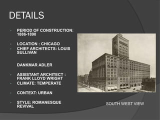 DETAILS 
•PERIOD OF CONSTRUCTION: 1886-1890 
•LOCATION : CHICAGO 
•CHIEF ARCHITECTS: LOUIS SULLIVAN 
DANKMAR ADLER 
•ASSISTANT ARCHITECT : FRANK LLOYD WRIGHT 
•CLIMATE: TEMPERATE 
•CONTEXT: URBAN 
•STYLE: ROMANESQUE REVIVAL 
SOUTH WEST VIEW  