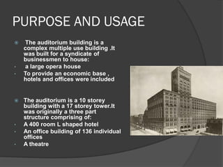 PURPOSE AND USAGE 
 The auditorium building is a complex multiple use building .It was built for a syndicate of businessmen to house: 
• a large opera house 
•To provide an economic base , hotels and offices were included 
The auditorium is a 10 storey building with a 17 storey tower.It was originally a three part structure comprising of: 
•A 400 room L shaped hotel 
•An office building of 136 individual offices 
•A theatre  
