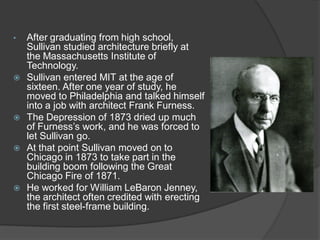 •After graduating from high school, Sullivan studied architecture briefly at the Massachusetts Institute of Technology. 
Sullivan entered MIT at the age of sixteen. After one year of study, he moved to Philadelphia and talked himself into a job with architect Frank Furness. 
The Depression of 1873 dried up much of Furness’s work, and he was forced to let Sullivan go. 
At that point Sullivan moved on to Chicago in 1873 to take part in the building boom following the Great Chicago Fire of 1871. 
He worked for William LeBaron Jenney, the architect often credited with erecting the first steel-frame building.  