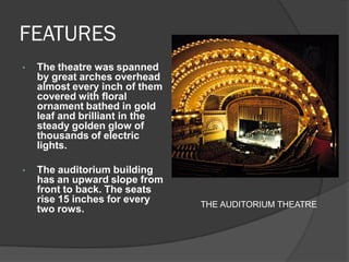 FEATURES 
•The theatre was spanned by great arches overhead almost every inch of them covered with floral ornament bathed in gold leaf and brilliant in the steady golden glow of thousands of electric lights. 
•The auditorium building has an upward slope from front to back. The seats rise 15 inches for every two rows. 
THE AUDITORIUM THEATRE  