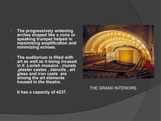 •The progressively widening arches shaped like a cone or speaking trumpet helped in maximizing amplification and minimizing echoes. 
•The auditorium is filled with art as well as it being incased in it .Lavish mosaics , murals ,plaster castes , stencils , art glass and iron casts are among the art elements housed in the theatre. 
•It has a capacity of 4237. 
THE GRAND INTERIORS  