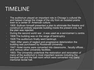 TIMELINE 
•The auditorium played an important role in Chicago`s cultural life and helped change the image of the city from an isolated prairie town to a center of American culture. 
•1905 :Sullivan himself presented a plan to eliminate the theatre and construct an entirely separate building inside the present one, but the plan was rejected. 
•During the second world war , it was used as a servicemen`s centre. 
•1908:The building was on the verge of bankruptcy. 
•1928:The auditorium finally went bankrupt. 
•1946: After years of neglect and progressive deterioration the building was purchased by Roosevelt University . 
•1947: Hotel rooms were converted into classrooms , faculty offices , and various other University facilities. 
•1953: The University undertook the restoration and renovation of many of the auditorium`s most important spaces including the banquet hall and the ball room which were converted into Ganz memorial recital hall.  