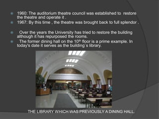 1960: The auditorium theatre council was established to restore the theatre and operate it . 
1967: By this time , the theatre was brought back to full splendor . 
 Over the years the University has tried to restore the building although it has repurposed the rooms. 
 The former dining hall on the 10th floor is a prime example. In today's date it serves as the building`s library. 
THE LIBRARY WHICH WAS PREVIOUSLY A DINING HALL.  